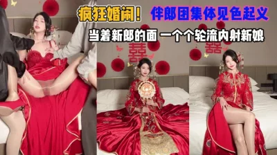 伴郎团集体见色起意当着新郎轮流内射新娘『狠货高科技看简阶』
